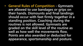 • General Rules of Competition - Gymnasts
are allowed to use bandages or grips on
their hands. Dismounts and final landings
should occur with feet firmly together in a
standing position. Coaching during the
routines is not allowed. Gymnasts are
graded on the skill level of the routine as
well as how well the movements flow.
Points are also awarded or deducted for
appearance, sportsmanship and posture.
 