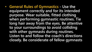 • General Rules of Gymnastics - Use the
equipment correctly and for its intended
purpose. Wear suitable, fitted clothing
when performing gymnastic routines. Tie
long hair away from the eyes. Be attentive
to your surroundings to avoid colliding
with other gymnasts during routines.
Listen to and follow the coach's directions
closely. Be considerate of fellow gymnasts
 