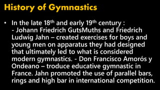 • In the late 18th and early 19th century :
- Johann Friedrich GutsMuths and Friedrich
Ludwig Jahn – created exercises for boys and
young men on apparatus they had designed
that ultimately led to what is considered
modern gymnastics. - Don Francisco Amorós y
Ondeano – troduce educative gymnastic in
France. Jahn promoted the use of parallel bars,
rings and high bar in international competition.
History of Gymnastics
 
