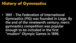 • 1881 - The Federation of International
Gymnastics (FIG) was founded in Liege. By
the end of the nineteenth century, men's
gymnastics competition was popular
enough to be included in the first
"modern" Olympic Games in 1896.
History of Gymnastics
 