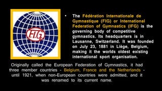 • The Fédération Internationale de
Gymnastique (FIG) or International
Federation of Gymnastics (IFG) is the
governing body of competitive
gymnastics. Its headquarters is in
Lausanne, Switzerland. It was founded
on July 23, 1881 in Liège, Belgium,
making it the worlds oldest existing
international sport organisation.
Originally called the European Federation of Gymnastics, it had
three member countries – Belgium, France and the Netherlands –
until 1921, when non-European countries were admitted, and it
was renamed to its current name.
 