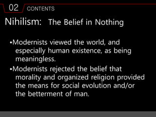 02 CONTENTS
Nihilism: The Belief in Nothing
•Modernists viewed the world, and
especially human existence, as being
meaningless.
•Modernists rejected the belief that
morality and organized religion provided
the means for social evolution and/or
the betterment of man.
 