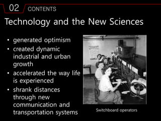 02 CONTENTS
Technology and the New Sciences
• generated optimism
• created dynamic
industrial and urban
growth
• accelerated the way life
is experienced
• shrank distances
through new
communication and
transportation systems Switchboard operators
 