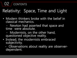 02 CONTENTS
Relativity: Space, Time and Light
• Modern thinkers broke with the belief in
classical mechanics.
- Newton had asserted that space and
time were absolute.
- Modernists, on the other hand,
questioned objective reality.
• Instead, the modernists embraced
subjectivity.
- Observations about reality are observer-
dependent.
 
