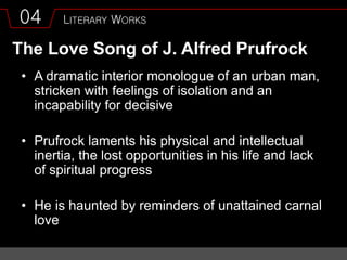 04 LITERARY WORKS
The Love Song of J. Alfred Prufrock
• A dramatic interior monologue of an urban man,
stricken with feelings of isolation and an
incapability for decisive
• Prufrock laments his physical and intellectual
inertia, the lost opportunities in his life and lack
of spiritual progress
• He is haunted by reminders of unattained carnal
love
 