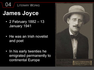 04 LITERARY WORKS
James Joyce
• 2 February 1882 – 13
January 1941
• He was an Irish novelist
and poet
• In his early twenties he
emigrated permanently to
continental Europe
 