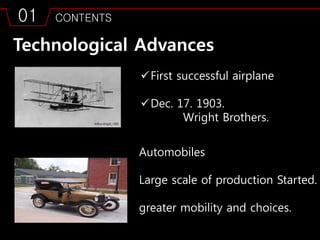 01 CONTENTS
Technological Advances
First successful airplane
Dec. 17. 1903.
Wright Brothers.
Automobiles
Large scale of production Started.
greater mobility and choices.
 