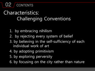 02 CONTENTS
Characteristics:
Challenging Conventions
1. by embracing nihilism
2. by rejecting every system of belief
3. by believing in the self-sufficiency of each
individual work of art
4. by adopting primitivism
5. by exploring perversity
6. by focusing on the city rather than nature
 
