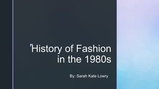 z
History of Fashion
in the 1980s
By: Sarah Kate Lowry
 