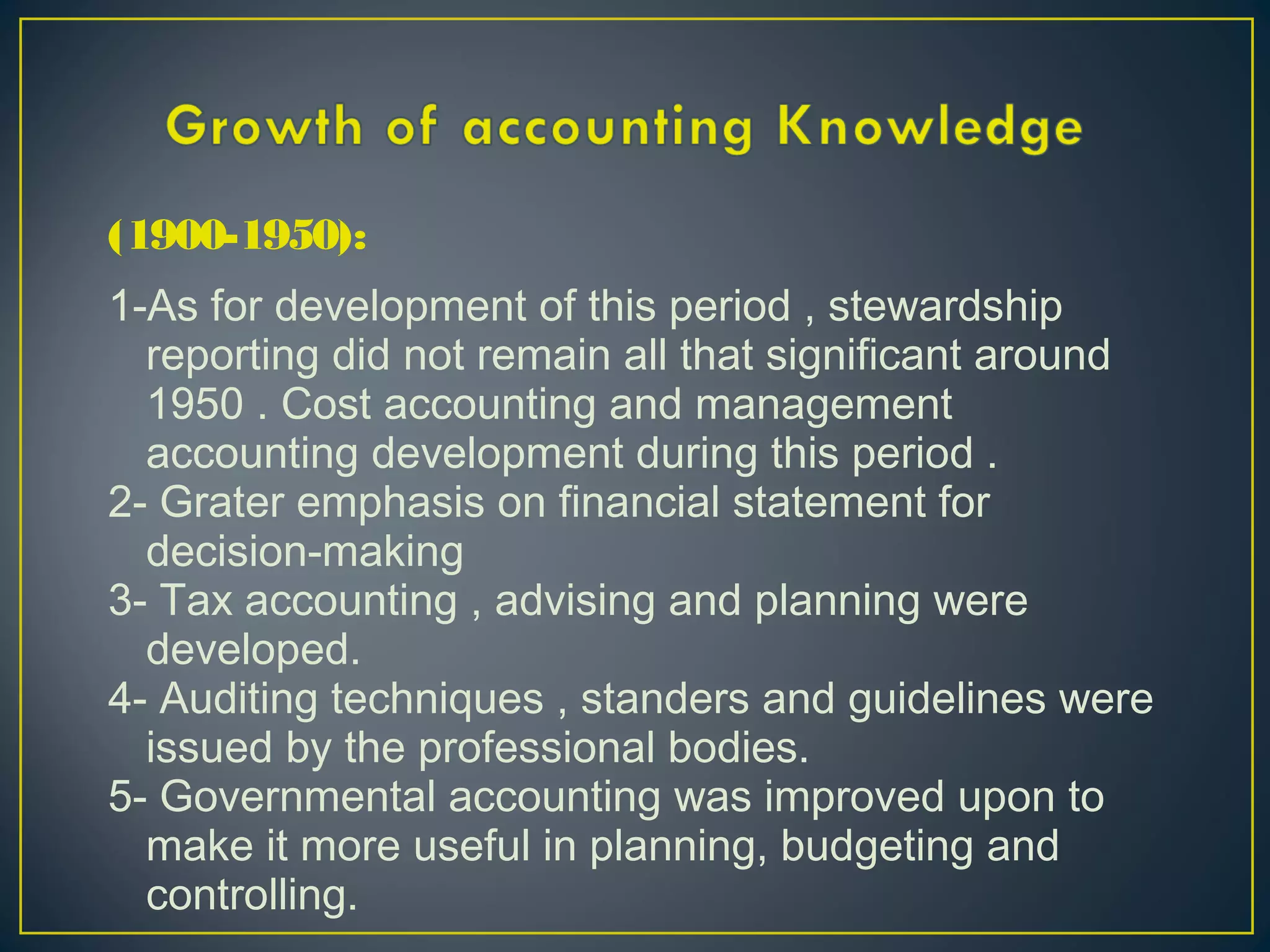 (1900-1950):
1-As for development of this period , stewardship
reporting did not remain all that significant around
1950 . Cost accounting and management
accounting development during this period .
2- Grater emphasis on financial statement for
decision-making
3- Tax accounting , advising and planning were
developed.
4- Auditing techniques , standers and guidelines were
issued by the professional bodies.
5- Governmental accounting was improved upon to
make it more useful in planning, budgeting and
controlling.
 