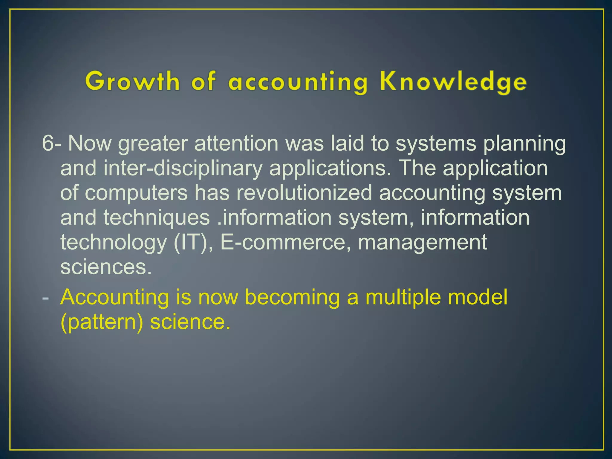 6- Now greater attention was laid to systems planning
and inter-disciplinary applications. The application
of computers has revolutionized accounting system
and techniques .information system, information
technology (IT), E-commerce, management
sciences.
- Accounting is now becoming a multiple model
(pattern) science.
 