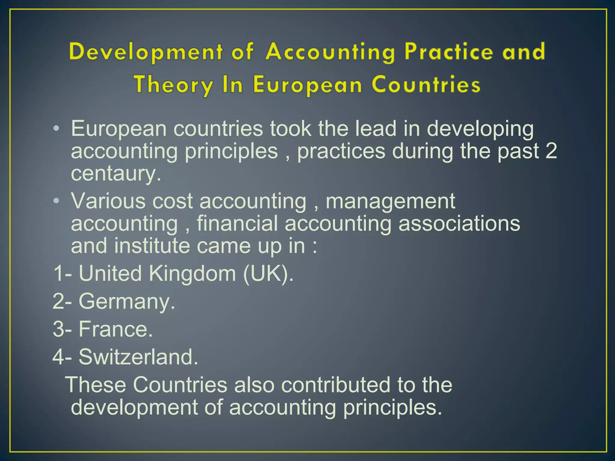 • European countries took the lead in developing
accounting principles , practices during the past 2
centaury.
• Various cost accounting , management
accounting , financial accounting associations
and institute came up in :
1- United Kingdom (UK).
2- Germany.
3- France.
4- Switzerland.
These Countries also contributed to the
development of accounting principles.
 