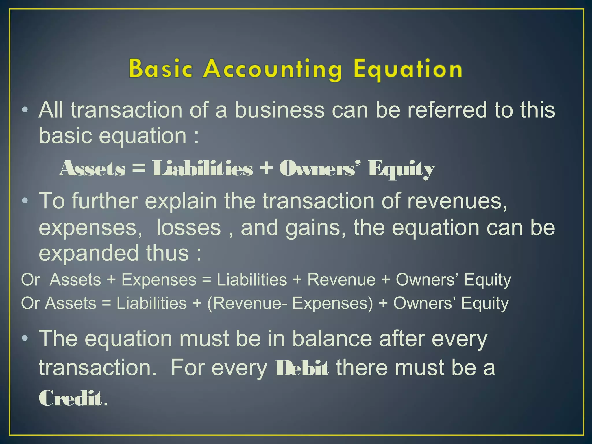 • All transaction of a business can be referred to this
basic equation :
Assets = Liabilities + Owners’ Equity
• To further explain the transaction of revenues,
expenses, losses , and gains, the equation can be
expanded thus :
Or Assets + Expenses = Liabilities + Revenue + Owners’ Equity
Or Assets = Liabilities + (Revenue- Expenses) + Owners’ Equity
• The equation must be in balance after every
transaction. For every Debit there must be a
Credit.
 
