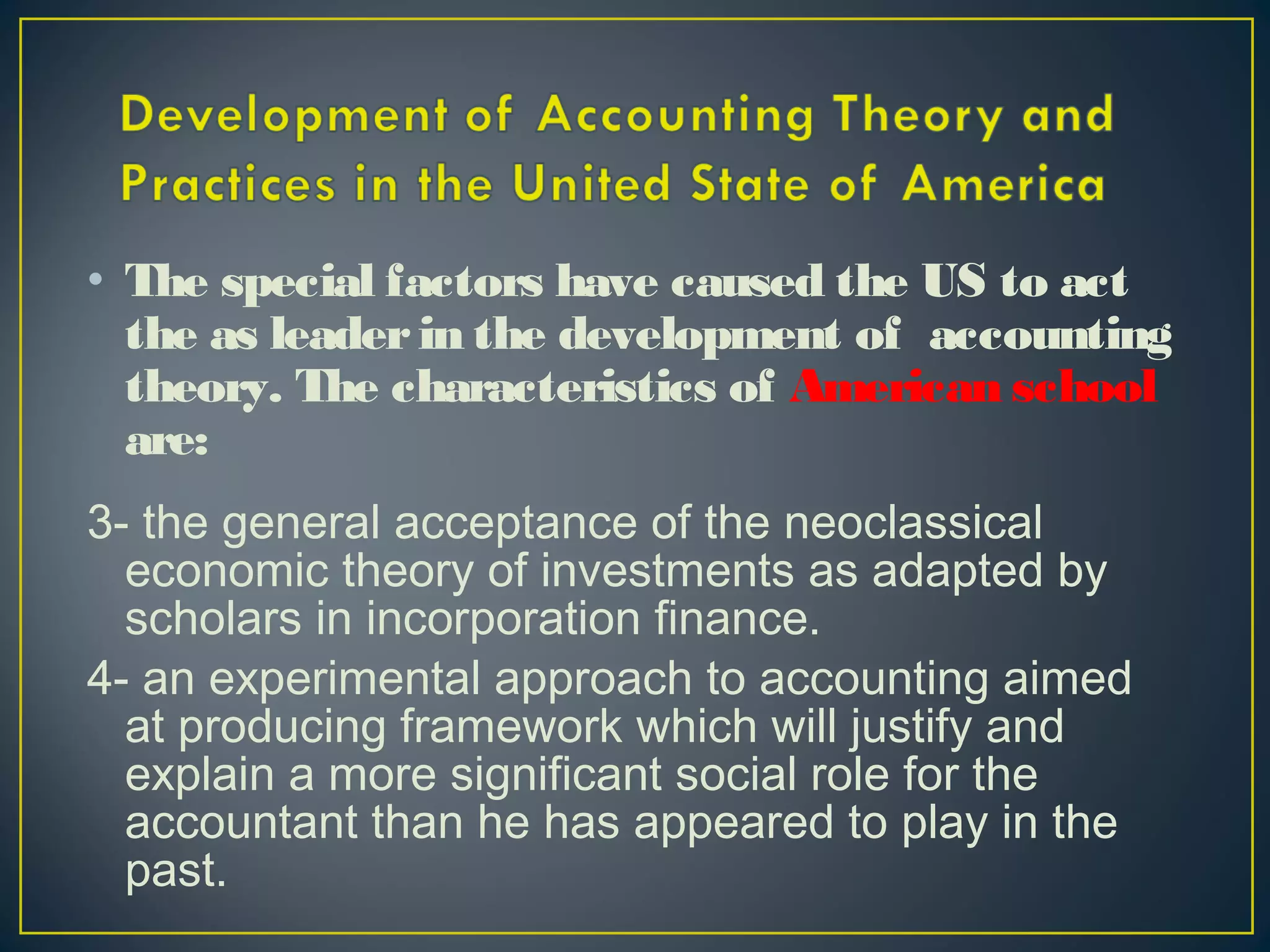 • The special factors have caused the US to act
the as leaderin the development of accounting
theory. The characteristics of American school
are:
3- the general acceptance of the neoclassical
economic theory of investments as adapted by
scholars in incorporation finance.
4- an experimental approach to accounting aimed
at producing framework which will justify and
explain a more significant social role for the
accountant than he has appeared to play in the
past.
 
