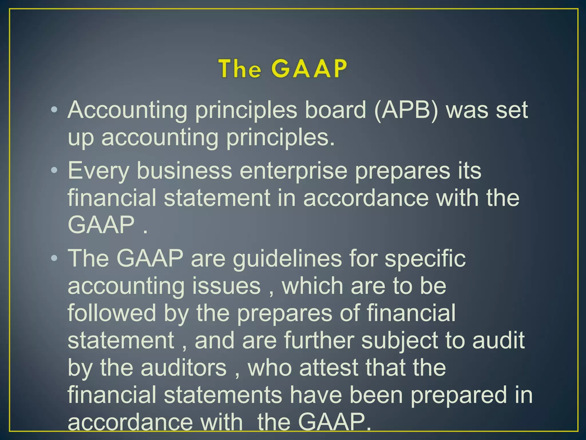 • Accounting principles board (APB) was set
up accounting principles.
• Every business enterprise prepares its
financial statement in accordance with the
GAAP .
• The GAAP are guidelines for specific
accounting issues , which are to be
followed by the prepares of financial
statement , and are further subject to audit
by the auditors , who attest that the
financial statements have been prepared in
accordance with the GAAP.
 