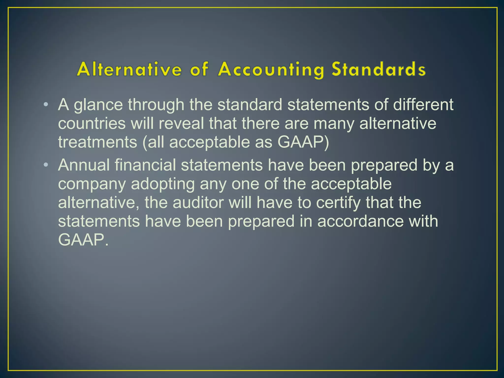 • A glance through the standard statements of different
countries will reveal that there are many alternative
treatments (all acceptable as GAAP)
• Annual financial statements have been prepared by a
company adopting any one of the acceptable
alternative, the auditor will have to certify that the
statements have been prepared in accordance with
GAAP.
 