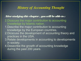 Afterstudyingthis chapter, youwill beableto:
2.Dicscuss the major contribution to accounting
knowledge by Islamic nation.
1.Describe the major contribution to accounting
knowledge by the European countries.
2.Dicscuss the development of accounting theory and
practices in the USA.
3.Relate developments in accounting to developments
in society.
4.Desecribe the growth of accounting knowledge
during the past 200 years.
History of Accounting Thought
 