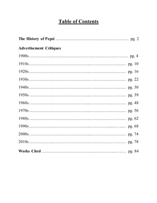 Table of Contents
The History of Pepsi ……………………………………………… pg. 2
Advertisement Critiques
1900s ……………….……………………………………………… pg. 4
1910s ……………….……………………..……………………… pg. 10
1920s ……………….……………………..……………………… pg. 16
1930s ……………….……………………..……………………… pg. 22
1940s ……………….……………………..……………………… pg. 30
1950s ……………….……………………..……………………… pg. 39
1960s ……………….……………………..……………………… pg. 48
1970s ……………….……………………..……………………… pg. 56
1980s ……………….……………………..……………………… pg. 62
1990s ……………….……………………..……………...…….… pg. 68
2000s ……………….……………………..……………………… pg. 74
2010s ……………….……………………..……………………… pg. 78
Works Cited …….….……………………..……………...……… pg. 84
 