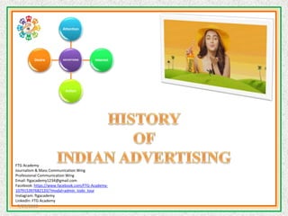 HISTORY OF INDIAN ADVERTISING
ADVERTISING
Attention
Interest
Action
Desire
FTG Academy
Journalism & Mass Communication Wing
Professional Communication Wing
Email: ftgacademy1234@gmail.com
Facebook: https://www.facebook.com/FTG-Academy-
107915397682120/?modal=admin_todo_tour
Instagram: ftgacademy
LinkedIn: FTG Academy
7/29/2020
 