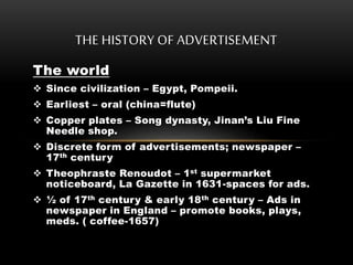 The world
 Since civilization – Egypt, Pompeii.
 Earliest – oral (china=flute)
 Copper plates – Song dynasty, Jinan’s Liu Fine
Needle shop.
 Discrete form of advertisements; newspaper –
17th century
 Theophraste Renoudot – 1st supermarket
noticeboard, La Gazette in 1631-spaces for ads.
 ½ of 17th century & early 18th century – Ads in
newspaper in England – promote books, plays,
meds. ( coffee-1657)
THE HISTORY OF ADVERTISEMENT
 