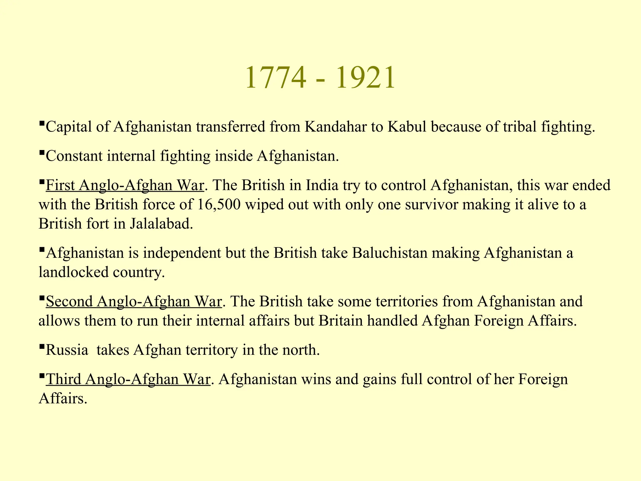 1774 - 1921
Capital of Afghanistan transferred from Kandahar to Kabul because of tribal fighting.
Constant internal fighting inside Afghanistan.
First Anglo-Afghan War. The British in India try to control Afghanistan, this war ended
with the British force of 16,500 wiped out with only one survivor making it alive to a
British fort in Jalalabad.
Afghanistan is independent but the British take Baluchistan making Afghanistan a
landlocked country.
Second Anglo-Afghan War. The British take some territories from Afghanistan and
allows them to run their internal affairs but Britain handled Afghan Foreign Affairs.
Russia takes Afghan territory in the north.
Third Anglo-Afghan War. Afghanistan wins and gains full control of her Foreign
Affairs.
 