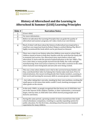  
 
        History of Afterschool and the Learning in 
    Afterschool & Summer (LIAS) Learning Principles 
 
Slide #                                  Narration Notes 
   1       (Cover slide) 
   2       For more information… 
   3       Before we talk about the Learning Principles that can guide the quality of 
           afterschool and summer programs, let’s take a look at our own history.  
            
    4      Much of what I will share about the history of afterschool was inspired by a 
           small but very important book by Robert Halpern entitled Making Play Work. I 
           highly recommend this book which can be purchased on Amazon.  
            
    5      There was a time in our history when few children even went to school. Most 
           children stayed at home to help their families with the work that the family did 
           to maintain and survive. Our afterschool story starts before school and 
           afterschool. It starts with the period of industrialization in the late 1800’s. This 
           was a time when so many people moved from the fields, the crafts and light 
           manufacturing; from rural areas in America or from other countries to the cities 
           where factories were being built and new jobs were being created. 
            
    6      This was a time when children were vital to the survival of many families and 
           they contributed their labor by helping their family make ends meet. Prior to 
           industrialization, this meant working beside their family members, assisting in 
           their work and learning the necessary skills to assume greater responsibilities. 
            
    7      …but rather taking their own jobs, standing by their own machines, working the 
           small spaces in the mines that adults couldn’t reach, hawking newspapers and 
           other goods on the streets. 
            
    8      In the early 1900’s, as people recognized that the heavy use of child labor was 
           not in the interest of the children, families, or their communities, a movement 
           began, state by state, to child labor laws which moved young people out of 
           factories and mines. 
            
    9      During this same period, a growing number of states enacted laws that made 
           school attendance compulsory, resulting in a quickly expanding system for 
           public education. For the first time, attending school became the standard 
           expectation for many children. 




                                                                                              1 

                                
 