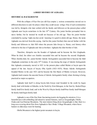 A BRIEF HISTORY OF AGBAADA
HISTORICAL BACKGROUND
With the collapse of Oyo Oro (an old Oyo empire ), various communities moved out in
different directions to seek for places where they could secure refuge. One of such communities
was led by Akinpelu who later settled with his family and followers at the present place called
Agbaada near Iseyin sometimes in the late 18th
Century. His junior brother persuaded him to
move further, but he insisted he would not because of his old age. Then his junior brother
concluded by saying ‘Agba ma dun un da’ meaning it is good to attain old age. Hence, the name
Agbaada was derived from this saying. And he (the junior brother) then moved further with his
family and followers to Ado Hill where the present Ado-Awaye is. Hence, oral history often
referred to the duo of Agbaada and Ado as brothers- Agbaada the elder brother of Ado.
Therefore, Akinpelu was the founder of Agbaada and he became the first Alagbaada.
When he died, his eldest son Ateteba succeeded him and he became the second Alagbaada.
When Ateteba died, his junior brother Adenle Atologuntele succeeded him to become the third
Alagbaada sometimes in the early 19th
Century. It was during the reign of Adenle Atologuntele
that Agbaada community moved in 1821 to the present place called Malete at Iseyin upon the
appeal of the late Aseyin of Iseyin, Oba Ajisibi (1821-1835). Hence Adenle Atologuntele
founded Malete in the year 1821 and he became the first Baale of Malete in Iseyin. However,
Agbaada land remains the ancestral home of Adenle Atologuntele family where farming is being
practiced as major occupation.
Agbaada land itself is along Iseyin-Ado-Awaye road bounded in the south by Jagun
family land with border at Odoobo, in the North by Erin-Odoogun, in the East by Akoko/Oluya
family land/Erin family land, and in the West by Oloyin family land/Otun family land/Odoogun
Ile family land/Jagun family land.
Agbaada is one of the Oyo State fascinating tourist site begging for attention. It is a
beautiful area with enthralling and attractive natural features, such as Arogundugbe, Olofin,
Osuku and Asa Outcrop Mountains. The most interest thing about Arogundugbe is that, there is a
long cave covering about 2km from Agbaada to Ilosi Abuke Village Mountain, where brave
hunters in olden days went for hunting.
Olofin Mountain is the highest point mountain in Iseyin.
 