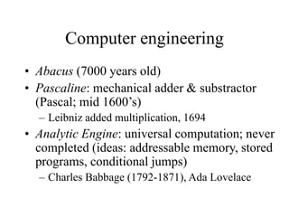 Computer engineering
• Abacus (7000 years old)
• Pascaline: mechanical adder & substractor
(Pascal; mid 1600’s)
– Leibniz added multiplication, 1694
• Analytic Engine: universal computation; never
completed (ideas: addressable memory, stored
programs, conditional jumps)
– Charles Babbage (1792-1871), Ada Lovelace
 