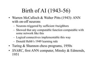 Birth of AI (1943-56)
• Warren McCulloch & Walter Pitts (1943): ANN
with on-off neurons
– Neurons triggered by sufficient #neighbors
– Showed that any computable function computable with
some network like this
– Logical connectives implementable this way
– Donald Hebb’s 1949 learning rule
• Turing & Shannon chess programs, 1950s
• SNARC, first ANN computer, Minsky & Edmonds,
1951
 