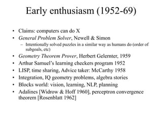 Early enthusiasm (1952-69)
• Claims: computers can do X
• General Problem Solver, Newell & Simon
– Intentionally solved puzzles in a similar way as humans do (order of
subgoals, etc)
• Geometry Theorem Prover, Herbert Gelernter, 1959
• Arthur Samuel’s learning checkers program 1952
• LISP, time sharing, Advice taker: McCarthy 1958
• Integration, IQ geometry problems, algebra stories
• Blocks world: vision, learning, NLP, planning
• Adalines [Widrow & Hoff 1960], perceptron convergence
theorem [Rosenblatt 1962]
 