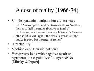 A dose of reality (1966-74)
• Simple syntactic manipulation did not scale
– ELIZA (example rule: if sentence contains “mother”,
then say: “tell me more about your family”)
• However, sometimes such bots (e.g. Julia) can fool humans
– “the spirit is willing but the flesh is weak” -> “the
vodka is good but the meat is rotten”
• Intractability
• Machine evolution did not scale
• Perceptrons book with negative result on
representation capability of 1-layer ANNs
[Minsky & Papert]
 