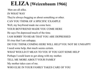 ELIZA [Weizenbaum 1966]
Men are all alike.
IN WHAT WAY
They're always bugging us about something or other.
CAN YOU THINK OF A SPECIFIC EXAMPLE
Well, my boyfriend made me come here.
YOUR BOYFRIEND MADE YOU COME HERE
He says I'm depressed much of the time.
I AM SORRY TO HEAR THAT YOU ARE DEPRESSED
It's true that I am unhappy.
DO YOU THINK COMING HERE WILL HELP YOU NOT BE UNHAPPY
I need some help, that much seems certain.
WHAT WOULD IT MEAN TO YOU IF YOU GOT SOME HELP
Perhaps I could learn to get along with my mother.
TELL ME MORE ABOUT YOUR FAMILY
My mother takes care of me.
WHO ELSE IN YOUR FAMILY TAKES CARE OF YOU
 
