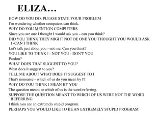 ELIZA…
HOW DO YOU DO. PLEASE STATE YOUR PROBLEM
I'm wondering whether computers can think.
WHY DO YOU MENTION COMPUTERS
Since you are one I thought I would ask you - can you think?
DID YOU THINK THEY MIGHT NOT BE ONE YOU THOUGHT YOU WOULD ASK
I -CAN I THINK
Let's talk just about you - not me. Can you think?
YOU LIKE TO THINK I - NOT YOU - DON'T YOU
Pardon?
WHAT DOES THAT SUGGEST TO YOU?
What does it suggest to you?
TELL ME ABOUT WHAT DOES IT SUGGEST TO I
That's nonsense - which of us do you mean by I?
WHY DO YOU THINK I MEAN BY YOU
The question meant to which of us is the word referring.
SUPPOSE THE QUESTION MEANT TO WHICH OF US WERE NOT THE WORD
REFERRING
I think you are an extremely stupid program.
PERHAPS YOU WOULD LIKE TO BE AN EXTREMELY STUPID PROGRAM
 