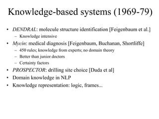 Knowledge-based systems (1969-79)
• DENDRAL: molecule structure identification [Feigenbaum et al.]
– Knowledge intensive
• Mycin: medical diagnosis [Feigenbaum, Buchanan, Shortliffe]
– 450 rules; knowledge from experts; no domain theory
– Better than junior doctors
– Certainty factors
• PROSPECTOR: drilling site choice [Duda et al]
• Domain knowledge in NLP
• Knowledge representation: logic, frames...
 