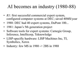 AI becomes an industry (1980-88)
• R1: first successful commercial expert system,
configured computer systems at DEC; saved 40M$/year
• 1988: DEC had 40 expert systems, DuPont 100...
• 1981: Japan’s 5th generation project
• Software tools for expert systems: Carnegie Group,
Inference, Intellicorp, Teknowledge
• LISP-specific hardware: LISP Machines Inc, TI,
Symbolics, Xerox
• Industry: few M$ in 1980 -> 2B$ in 1988
 