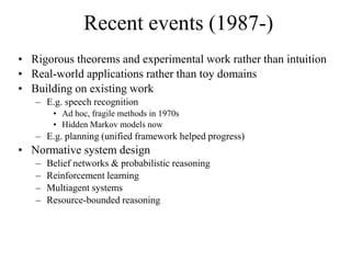 Recent events (1987-)
• Rigorous theorems and experimental work rather than intuition
• Real-world applications rather than toy domains
• Building on existing work
– E.g. speech recognition
• Ad hoc, fragile methods in 1970s
• Hidden Markov models now
– E.g. planning (unified framework helped progress)
• Normative system design
– Belief networks & probabilistic reasoning
– Reinforcement learning
– Multiagent systems
– Resource-bounded reasoning
 