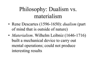 Philosophy: Dualism vs.
materialism
• Rene Descartes (1596-1650): dualism (part
of mind that is outside of nature)
• Materialism. Wilhelm Leibniz (1646-1716)
built a mechanical device to carry out
mental operations; could not produce
interesting results
 