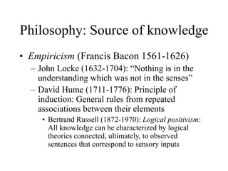 Philosophy: Source of knowledge
• Empiricism (Francis Bacon 1561-1626)
– John Locke (1632-1704): “Nothing is in the
understanding which was not in the senses”
– David Hume (1711-1776): Principle of
induction: General rules from repeated
associations between their elements
• Bertrand Russell (1872-1970): Logical positivism:
All knowledge can be characterized by logical
theories connected, ultimately, to observed
sentences that correspond to sensory inputs
 