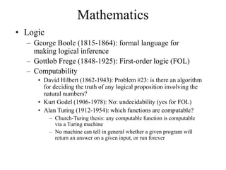 • Logic
– George Boole (1815-1864): formal language for
making logical inference
– Gottlob Frege (1848-1925): First-order logic (FOL)
– Computability
• David Hilbert (1862-1943): Problem #23: is there an algorithm
for deciding the truth of any logical proposition involving the
natural numbers?
• Kurt Godel (1906-1978): No: undecidability (yes for FOL)
• Alan Turing (1912-1954): which functions are computable?
– Church-Turing thesis: any computable function is computable
via a Turing machine
– No machine can tell in general whether a given program will
return an answer on a given input, or run forever
Mathematics
 