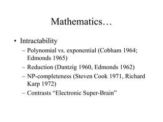 Mathematics…
• Intractability
– Polynomial vs. exponential (Cobham 1964;
Edmonds 1965)
– Reduction (Dantzig 1960, Edmonds 1962)
– NP-completeness (Steven Cook 1971, Richard
Karp 1972)
– Contrasts “Electronic Super-Brain”
 