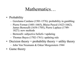 Mathematics…
• Probability
– Gerolamo Cardano (1501-1576): probability in gambling
– Pierre Fermat (1601-1665), Blaise Pascal (1623-1662),
James Bernoulli (1654-1705), Pierre Laplace (1749-
1827): new methods
– Bernoulli: subjective beliefs->updating
– Thomas Bayes (1702-1761): updating rule
• Decision theory = probability theory + utility theory
– John Von Neumann & Oskar Morgenstern 1944
• Game theory
 