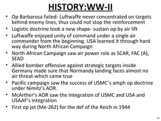 HISTORY:WW-II
• Op Barbarosa failed- Luftwaffe never concentrated on targets
behind enemy lines, thus could not stop the reinforcement
• Logistic doctrine took a new shape- sustain op by air lift
• Luftwaffe enjoyed unity of command under a single air
commander from the beginning. USA learned it through hard
way during North African Campaign
• North African Campaign saw air power role as SCAR, FAC (A),
SEAD
• Allied bomber offensive against strategic targets inside
Germany made sure that Normandy landing faces almost no
air threat-which came true
• Pacific campaign saw the success of USMC’s amph op doctrine
under Nimitz’s AOR.
• McArther’s AOR saw the integration of USMC and USA and
USAAF’s integration
• First op jet (Me-262) for the def of the Reich in 1944
12
 