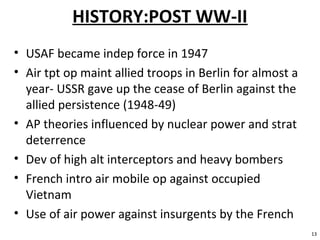 HISTORY:POST WW-II
• USAF became indep force in 1947
• Air tpt op maint allied troops in Berlin for almost a
year- USSR gave up the cease of Berlin against the
allied persistence (1948-49)
• AP theories influenced by nuclear power and strat
deterrence
• Dev of high alt interceptors and heavy bombers
• French intro air mobile op against occupied
Vietnam
• Use of air power against insurgents by the French
13
 