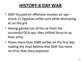 HISTORY:6 DAY WAR
• IDAF focused on offensive counter air ops –
struck 11 Egyptian airfds cont while destroying
ac on the grd
• Having gained con of the air from the
successful OCA ops, they shifted focus to sp
their army
• Flown more than 1000 sorties on the first day
making the Arab believe that IDAF has more
no of ac than they expected
18
 