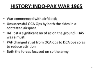 HISTORY:INDO-PAK WAR 1965
• War commenced with airfd attk
• Unsuccessful OCA Ops by both the sides in a
contested airspace
• IAF lost a significant no of ac on the ground– HAS
was a must
• PAF changed strat from OCA ops to DCA ops so as
to reduce attrition
• Both the forces focused on sp the army
19
 