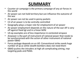 SUMMARY
• Counter air campaign is the primary campaign of any air forces in
the world
• Air power can not hold territory but can influence the outcome of
the war
• Air power can not be used in penny packets
• C2 of air power is to be centrally controlled
• Geography plays a major role for employment of air power
• Air power employment depends on the nature of the war-AP is very
eff against fixed tgt and in a linear btlfd
• US op examples are of less importance in contested airspace
• Airpower is the part of instrument of national power that needs to
be synchoronised with the action of other instrument of national
power-EBAO
• Force package depends on en AD. Conventional strike needs huge
number of sp ac while stealth bombers does not need them
• GBAD pushes the intruders at high alt complicating aiming, reqr
targeting pods and PGMs
38
 