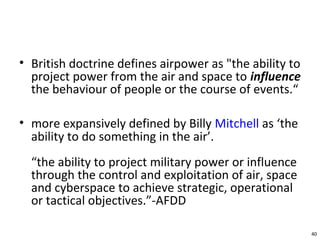 • British doctrine defines airpower as "the ability to
project power from the air and space to influence
the behaviour of people or the course of events.“
• more expansively defined by Billy Mitchell as ‘the
ability to do something in the air’.
“the ability to project military power or influence
through the control and exploitation of air, space
and cyberspace to achieve strategic, operational
or tactical objectives.”-AFDD
40
 