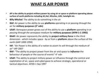 WHAT IS AIR POWER
• AP is the ability to project military power by using air or space or platform operating above
surface of earth platforms including AC,Hel, Missiles, UAV, Satelight etc.
• Billy Mitchel: The ability to do something in the air
• RAF: Air power is the ability to use platforms operating in or passing through the
air for military purposes (2nd
edn)
• USAF: Aerospace power grows out of the ability to use a platform operating in or
passing through the aerospace medium for military purposes (AFM-1-1 1992)
• RAAF: Air power represents the ability to project military force in the third
dimension - which includes space - by or from a platform above the surface of the
earth (AAP-1000 1994)
• IAF: “Air Power is the ability of a nation to assert its will through the medium of
air”-IAP-2007
5
• RAF: “The ability to project power from the air and space to influence the
behaviour of people or the course of events”-4TH
edn
• USAF: The ability to project military power or influence through the control and
exploitation of air, space and cyberspace to achieve strategic, operational or
tactical objectives- AFDD-1 Sep 1997
 