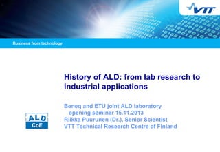 History of ALD: from lab research to industrial applications 
Beneq and ETU joint ALD laboratory opening seminar 15.11.2013 Riikka Puurunen (Dr.), Senior Scientist VTT Technical Research Centre of Finland  