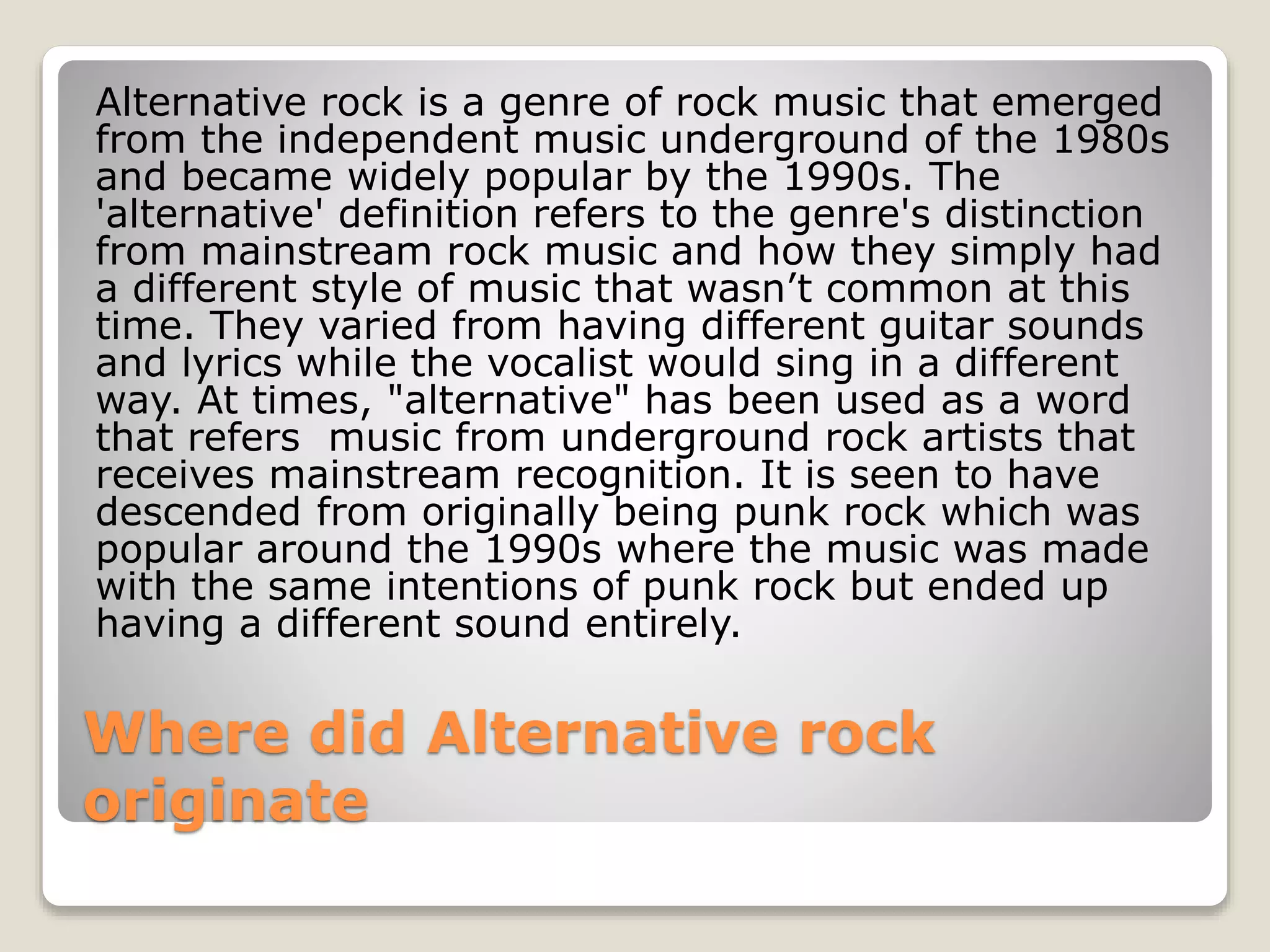 Alternative rock is a genre of rock music that emerged 
from the independent music underground of the 1980s 
and became widely popular by the 1990s. The 
'alternative' definition refers to the genre's distinction 
from mainstream rock music and how they simply had 
a different style of music that wasn’t common at this 
time. They varied from having different guitar sounds 
and lyrics while the vocalist would sing in a different 
way. At times, "alternative" has been used as a word 
that refers music from underground rock artists that 
receives mainstream recognition. It is seen to have 
descended from originally being punk rock which was 
popular around the 1990s where the music was made 
with the same intentions of punk rock but ended up 
having a different sound entirely. 
Where did Alternative rock 
originate 
 